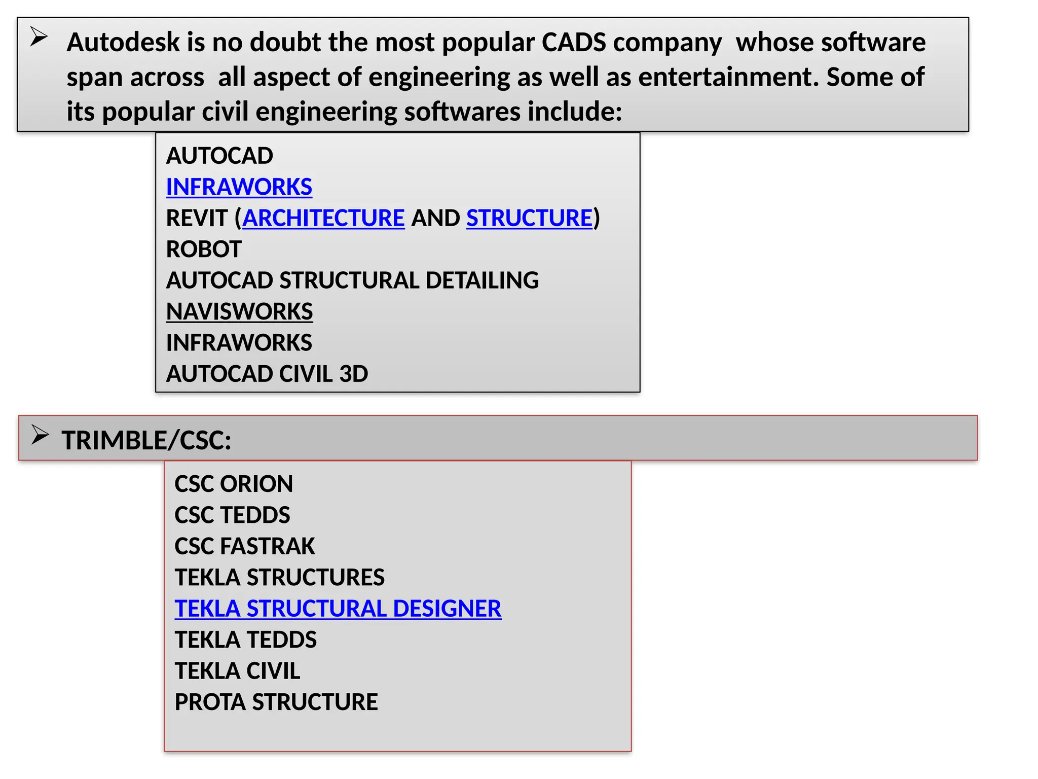  Autodesk is no doubt the most popular CADS company whose software
span across all aspect of engineering as well as entertainment. Some of
its popular civil engineering softwares include:
AUTOCAD
INFRAWORKS
REVIT (ARCHITECTURE AND STRUCTURE)
ROBOT
AUTOCAD STRUCTURAL DETAILING
NAVISWORKS
INFRAWORKS
AUTOCAD CIVIL 3D
 TRIMBLE/CSC:
CSC ORION
CSC TEDDS
CSC FASTRAK
TEKLA STRUCTURES
TEKLA STRUCTURAL DESIGNER
TEKLA TEDDS
TEKLA CIVIL
PROTA STRUCTURE
 