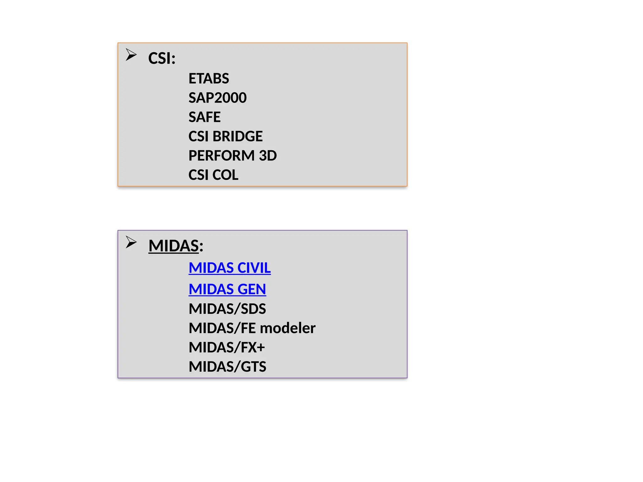  CSI:
ETABS
SAP2000
SAFE
CSI BRIDGE
PERFORM 3D
CSI COL
 MIDAS:
MIDAS CIVIL
MIDAS GEN
MIDAS/SDS
MIDAS/FE modeler
MIDAS/FX+
MIDAS/GTS
 
