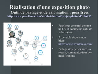 Réalisation d’une exposition photo
  Outil de partage et de valorisation : pearltrees
http://www.pearltrees.com/sarahrichardot/projet-photo/id5106936

                                     Pearltrees construit comme
                                      un CV et comme un outil de
                                      valorisation
                                     Accessible depuis mon
                                      blog :
                                      http://lacase.wordpress.com/
                                     Partage de « perles avec un
                                      réseau, communications des
                                      modifications
 