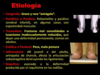 Etiología
• Congénito: Grave y raro “astrágalo”.
• Paralítico o Parético: Poliomielitis y parálisis
cerebral infantil), en algunos casos con
espasticidad muscular.
• Traumático: Fracturas mal consolidadas o
luxaciones inadecuadamente reducidas, que
dejan una deformidad permanente; común en
adultos.
• Estático o Postural: Peso, mala postura
• Inflamatorio: AR juvenil o del adulto,
artropatia de charcot, afecta la articulación
subastragalina destruyendo los ligamentos.
• Raquítico: asociado a la deformidad
producida por el raquitismo en las rodillas.
 