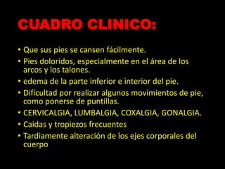 CUADRO CLINICO:
• Que sus pies se cansen fácilmente.
• Pies doloridos, especialmente en el área de los
arcos y los talones.
• edema de la parte inferior e interior del pie.
• Dificultad por realizar algunos movimientos de pie,
como ponerse de puntillas.
• CERVICALGIA, LUMBALGIA, COXALGIA, GONALGIA.
• Caidas y tropiezos frecuentes
• Tardiamente alteración de los ejes corporales del
cuerpo
 