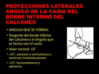 PROYECCIONES LATERALES
ANGULO DE LA CAIDA DEL
BORDE INTERNO DEL
CALCANEO
• ANGULO QUE SE FORMA:
• Tangente del borde inferior
del calcáneo y el Angulo que
se forma con el suelo
• Valor normal: 15°
• >15°: calcáneo a verticalizarse y
aumentar la bóveda plantar.
• <15°: horizontalizarce y
aplanarse
 