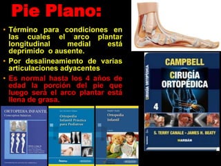 Pie Plano:
• Término para condiciones en
las cuales el arco plantar
longitudinal medial está
deprimido o ausente.
• Por desalineamiento de varias
articulaciones adyacentes
• Es normal hasta los 4 años de
edad la porción del pie que
luego será el arco plantar está
llena de grasa.
 