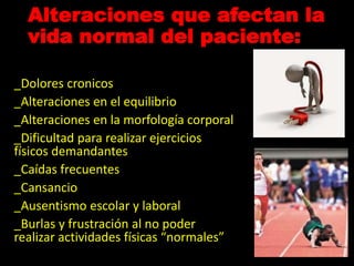 Alteraciones que afectan la
vida normal del paciente:
_Dolores cronicos
_Alteraciones en el equilibrio
_Alteraciones en la morfología corporal
_Dificultad para realizar ejercicios
físicos demandantes
_Caídas frecuentes
_Cansancio
_Ausentismo escolar y laboral
_Burlas y frustración al no poder
realizar actividades físicas “normales”
 