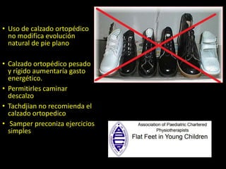 • Uso de calzado ortopédico
no modifica evolución
natural de pie plano
• Calzado ortopédico pesado
y rígido aumentaría gasto
energético.
• Permitirles caminar
descalzo
• Tachdjian no recomienda el
calzado ortopedico
• Samper preconiza ejercicios
simples
 