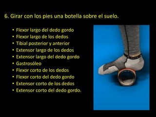 6. Girar con los pies una botella sobre el suelo.
• Flexor largo del dedo gordo
• Flexor largo de los dedos
• Tibial posterior y anterior
• Extensor largo de los dedos
• Extensor largo del dedo gordo
• Gastrosóleo
• Flexor corto de los dedos
• Flexor corto del dedo gordo
• Extensor corto de los dedos
• Extensor corto del dedo gordo.
 
