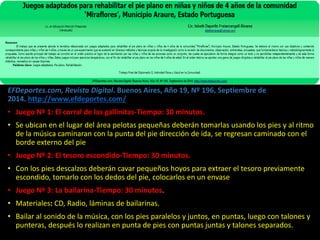 EFDeportes.com, Revista Digital. Buenos Aires, Año 19, Nº 196, Septiembre de
2014. http://www.efdeportes.com/
• Juego Nº 1: El corral de las gallinitas-Tiempo: 30 minutos.
• Se ubican en el lugar del área pelotas pequeñas deberán tomarlas usando los pies y al ritmo
de la música caminaran con la punta del pie dirección de ida, se regresan caminado con el
borde externo del pie
• Juego Nº 2: El tesoro escondido-Tiempo: 30 minutos.
• Con los pies descalzos deberán cavar pequeños hoyos para extraer el tesoro previamente
escondido, tomarlo con los dedos del pie, colocarlos en un envase
• Juego Nº 3: La bailarina-Tiempo: 30 minutos.
• Materiales: CD, Radio, láminas de bailarinas.
• Bailar al sonido de la música, con los pies paralelos y juntos, en puntas, luego con talones y
punteras, después lo realizan en punta de pies con puntas juntas y talones separados.
 