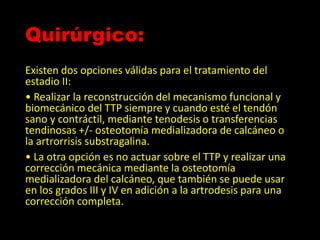 Quirúrgico:
Existen dos opciones válidas para el tratamiento del
estadio II:
• Realizar la reconstrucción del mecanismo funcional y
biomecánico del TTP siempre y cuando esté el tendón
sano y contráctil, mediante tenodesis o transferencias
tendinosas +/- osteotomía medializadora de calcáneo o
la artrorrisis substragalina.
• La otra opción es no actuar sobre el TTP y realizar una
corrección mecánica mediante la osteotomía
medializadora del calcáneo, que también se puede usar
en los grados III y IV en adición a la artrodesis para una
corrección completa.
 