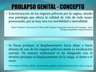 PROLAPSO GENITAL - CONCEPTO
 Exteriorización de los órganos pélvicos por la vagina, siendo
una patología que afecta la calidad de vida de toda mujer
provocando, per sé muy rara vez morbilidad o mortalidad.
Palma P, Ricetto C, Hernandez M, Olivares JM Prolapsos Urogenitales: Revisión de Conceptos – Actas
Urológicas Españolas 2008;32(6):618-623
 Se llama prolapso al desplazamiento hacia abajo o hacia
delante de uno de los órganos pélvicos desde su localización
normal. De manera tradicional se ha designado con el
término prolapso al desplazamiento de la vejiga, el útero o el
recto.
Ginecología de NOVAK 13 edición - Incontinencia, prolapso y trastornos del piso pélvico. Cap 20, pag 557
 