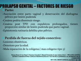 PROLAPSO GENITAL – FACTORES DE RIESGO
 Parto:
-Asociación entre parto vaginal y denervación del diafragma
pélvico por lesión pudenda
-Cesárea podría disminuir riesgo.
-Cesárea post TPD con expulsivos prolongados, tienen
proporción similar de lesión pudenda que parto vaginal.
-Episiotomía rutinaria debilita piso pélvico.
 Perdida de fuerza del tejido conectivo:
-Lesiones obstétricas.
-Deterioro por la edad.
-Mala reparación de la colágena.( mas colágeno tipo 3)
Hernan Braun B. Ivan Rojas T. Francisco Gonzales T. Manuel Fernandez N. Juan Andres Ortiz C. PROLAPSO GENITAL
SEVERO:COSIDERACIONES CLÍNICAS FISIOPATOLÓGICAS Y DE TÉCNICA QUIRÚRGICA AL MOMENTO DE SU
CORRECCIÓN
REV CHIL OBSTET GINECOL 2004:69(2): 149 - 156
 