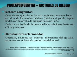 PROLAPSO GENITAL – FACTORES DE RIESGO
 Factores congénitos:
-Condiciones que afectan las vías espinales nerviosas bajas o
las raíces de los nervios pélvicos (mielomeningocele, espina
bífida), con desarrollo de prolapso hasta un 80% .
-Defectos de fusión de la línea media se relacionan hasta con
50% de prolapsos.
 Otros factores relacionados:
-Obesidad, neumopatías crónicas, alteraciones del eje axial,
por aumento crónico de la presión intrabdominal.
Hernan Braun B. Ivan Rojas T. Francisco Gonzales T. Manuel Fernandez N. Juan Andres Ortiz C. PROLAPSO
GENITAL SEVERO:COSIDERACIONES CLÍNICAS FISIOPATOLÓGICAS Y DE TÉCNICA QUIRÚRGICA AL MOMENTO
DE SU CORRECCIÓN
REV CHIL OBSTET GINECOL 2004:69(2): 149 - 156
 