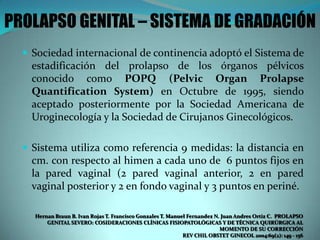 PROLAPSO GENITAL – SISTEMA DE GRADACIÓN
 Sociedad internacional de continencia adoptó el Sistema de
estadificación del prolapso de los órganos pélvicos
conocido como POPQ (Pelvic Organ Prolapse
Quantification System) en Octubre de 1995, siendo
aceptado posteriormente por la Sociedad Americana de
Uroginecología y la Sociedad de Cirujanos Ginecológicos.
 Sistema utiliza como referencia 9 medidas: la distancia en
cm. con respecto al himen a cada uno de 6 puntos fijos en
la pared vaginal (2 pared vaginal anterior, 2 en pared
vaginal posterior y 2 en fondo vaginal y 3 puntos en periné.
Hernan Braun B. Ivan Rojas T. Francisco Gonzales T. Manuel Fernandez N. Juan Andres Ortiz C. PROLAPSO
GENITAL SEVERO: COSIDERACIONES CLÍNICAS FISIOPATOLÓGICAS Y DE TÉCNICA QUIRÚRGICA AL
MOMENTO DE SU CORRECCIÓN
REV CHIL OBSTET GINECOL 2004:69(2): 149 - 156
 