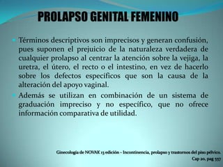 PROLAPSO GENITAL FEMENINO
 Términos descriptivos son imprecisos y generan confusión,
pues suponen el prejuicio de la naturaleza verdadera de
cualquier prolapso al centrar la atención sobre la vejiga, la
uretra, el útero, el recto o el intestino, en vez de hacerlo
sobre los defectos específicos que son la causa de la
alteración del apoyo vaginal.
 Además se utilizan en combinación de un sistema de
graduación impreciso y no específico, que no ofrece
información comparativa de utilidad.
Ginecología de NOVAK 13 edición - Incontinencia, prolapso y trastornos del piso pélvico.
Cap 20, pag 557
 
