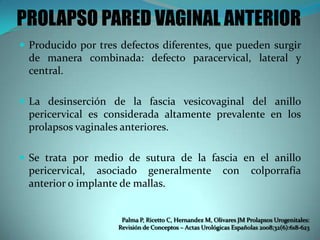 PROLAPSO PARED VAGINAL ANTERIOR
 Producido por tres defectos diferentes, que pueden surgir
de manera combinada: defecto paracervical, lateral y
central.
 La desinserción de la fascia vesicovaginal del anillo
pericervical es considerada altamente prevalente en los
prolapsos vaginales anteriores.
 Se trata por medio de sutura de la fascia en el anillo
pericervical, asociado generalmente con colporrafía
anterior o implante de mallas.
Palma P, Ricetto C, Hernandez M, Olivares JM Prolapsos Urogenitales:
Revisión de Conceptos – Actas Urológicas Españolas 2008;32(6):618-623
 