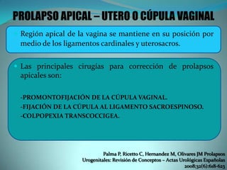 PROLAPSO APICAL – UTERO O CÚPULA VAGINAL
 Región apical de la vagina se mantiene en su posición por
medio de los ligamentos cardinales y uterosacros.
 Las principales cirugías para corrección de prolapsos
apicales son:
-PROMONTOFIJACIÓN DE LA CÚPULA VAGINAL.
-FIJACIÓN DE LA CÚPULA AL LIGAMENTO SACROESPINOSO.
-COLPOPEXIA TRANSCOCCIGEA.
Palma P, Ricetto C, Hernandez M, Olivares JM Prolapsos
Urogenitales: Revisión de Conceptos – Actas Urológicas Españolas
2008;32(6):618-623
 