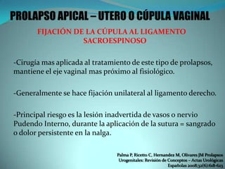PROLAPSO APICAL – UTERO O CÚPULA VAGINAL
FIJACIÓN DE LA CÚPULA AL LIGAMENTO
SACROESPINOSO
-Cirugía mas aplicada al tratamiento de este tipo de prolapsos,
mantiene el eje vaginal mas próximo al fisiológico.
-Generalmente se hace fijación unilateral al ligamento derecho.
-Principal riesgo es la lesión inadvertida de vasos o nervio
Pudendo Interno, durante la aplicación de la sutura = sangrado
o dolor persistente en la nalga.
Palma P, Ricetto C, Hernandez M, Olivares JM Prolapsos
Urogenitales: Revisión de Conceptos – Actas Urológicas
Españolas 2008;32(6):618-623
 