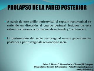 PROLAPSO DE LA PARED POSTERIOR
 A partir de este anillo pericervical el septum rectovaginal se
extiende en dirección al cuerpo perineal, lesiones de esta
estructura llevan a la formación de rectocele y/o enterocele.
 La desinserción del septo rectovaginal ocurre generalmente
posterior a partos vaginales en occipito sacra.
Palma P, Ricetto C, Hernandez M, Olivares JM Prolapsos
Urogenitales: Revisión de Conceptos – Actas Urológicas Españolas
2008;32(6):618-623
 