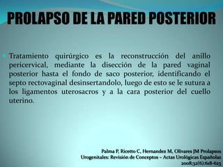 PROLAPSO DE LA PARED POSTERIOR
 Tratamiento quirúrgico es la reconstrucción del anillo
pericervical, mediante la disección de la pared vaginal
posterior hasta el fondo de saco posterior, identificando el
septo rectovaginal desinsertandolo, luego de esto se le sutura a
los ligamentos uterosacros y a la cara posterior del cuello
uterino.
Palma P, Ricetto C, Hernandez M, Olivares JM Prolapsos
Urogenitales: Revisión de Conceptos – Actas Urológicas Españolas
2008;32(6):618-623
 