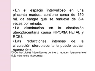 • En el espacio intervelloso en una
placenta madura contiene cerca de 150
mL de sangre que se renueva de 3-4
veces por minuto.
• La disminución en la circulación
uteroplacentaria causa HIPOXIA FETAL y
RCIU.
• Las reducciones intensas de la
circulación uteroplacentaria puede causar
muerte fetal
 Contracciones intermitentes del útero reducen ligeramente el
flujo mas no se interrumpe.
 