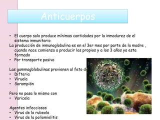 Anticuerpos
• El cuerpo solo produce mínimas cantidades por la inmadurez de el
sistema inmunitario
La producción de inmunoglobulina es en el 3er mes por parte de la madre ,
cuando nace comienza a producir los propios y a los 3 años ya esta
formado
• Por transporte pasivo
Las gammagblobulinas previenen al feto de
• Difteria
• Viruela
• Sarampión
Pero no pasa lo mismo con
• Varicela
Agentes infecciosos
• Virus de la rubeola
• Virus de la poliomielitis
 