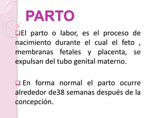 .
PARTO
El parto o labor, es el proceso de
nacimiento durante el cual el feto ,
membranas fetales y placenta, se
expulsan del tubo genital materno.
 En forma normal el parto ocurre
alrededor de38 semanas después de la
concepción.
 