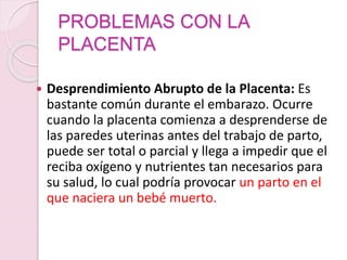 PROBLEMAS CON LA
PLACENTA
 Desprendimiento Abrupto de la Placenta: Es
bastante común durante el embarazo. Ocurre
cuando la placenta comienza a desprenderse de
las paredes uterinas antes del trabajo de parto,
puede ser total o parcial y llega a impedir que el
reciba oxígeno y nutrientes tan necesarios para
su salud, lo cual podría provocar un parto en el
que naciera un bebé muerto.
 