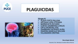 PLAGUICIDAS
Grupo 4:
• ALAVA FORTIS PAULINA
• ARTEAGA VERA STEFANIA
• BARREZUETA RICHARD
• CORTEZ ZAMBRANO CARLOS
• ORTIZ MOREIRA JOSE
• ZAMBRANO INTRIAGO AURA
• ZAMORA MARCILLO WILLIAN
• VILLAMARIN CRISTINA
Neurología laboral
Docente: Dra. Mendoza Cevallos María Patricia
 
