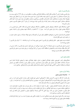 ‫ ‬
‫ ‬

                                                                                            ‫زﺑﺎن ﻓﺎرﺳﻲ در ﭼﻴﻦ:‬

‫زﺑﺎن ﻓﺎرﺳﻲ ﻣﻌﺎﺻﺮ از ﻗﺮن 9 ﻣﻴﻼدي ﺷﻜﻞ ﮔﺮﻓﺖ و ﻫﻨﮕﺎم ﻟﺸﻜﺮﻛﺸﻲ ﭼﻨﮕﻴﺰ ﺑﻪ ﻣﻨﺎﻃﻖ ﻏﺮب در ﺳﺎل 9121 ﺑﻪ اوج رﺳﻴﺪ و ﺑﻪ‬
‫زﺑﺎن ﻣﺸﺘﺮك ﻣﺴﻠﻤﺎﻧﺎن در آﺳﻴﺎي ﻏﺮﺑﻲ و آﺳﻴﺎي ﻣﻴﺎﻧﻪ و ﻓﻼت اﻳﺮان و ﺷﺒﻪ ﺟﺰﻳﺮه ﻫﻨﺪ ﺗﺒﺪﻳﻞ ﺷﺪ. ﭘﺲ از اﺷﻐﺎل ﭼﻴﻦ ﺗﻮﺳﻂ‬
‫ﻣﻐﻮلﻫﺎ، ﺗﻌﺪاد زﻳﺎدي از ﺻﻨﻌﺘﮕﺮان، ﺗﺠﺎر، داﻧﺸﻤﻨﺪان، ﻧﻈﺎﻣﻴﺎن و روﺣﺎﻧﻴﻮن ﻣﺴﻠﻤﺎن ﻣﻨﺎﻃﻖ ﻏﺮب وارد ﭼﻴﻦ ﺷﺪﻧﺪ. آﻧﻬﺎ ﻧﻴﺎﻛﺎن‬
‫ﻣﻠﺖﻫﺎي ﻣﺴﻠﻤﺎن ﻛﻨﻮﻧﻲ ﭼﻴﻦ ﺑﻮدﻧﺪ و ﺑﻴﺸﺘﺮ آﻧﻬﺎ ﺑﻪ زﺑﺎن ﻓﺎرﺳﻲ ﺣﺮف ﻣﻲزدﻧﺪ.در آن زﻣﺎن 3 زﺑﺎن ﻣﻐﻮﻟﻲ، ﻓﺎرﺳﻲ و ﭼﻴﻨﻲ‬
                                                                                                 ‫زﺑﺎن رﺳﻤﻲ ﺑﻮد.‬
‫اﻛﻨﻮن درداﻧﺸﮕﺎه ﭘﻜﻦ، داﻧﺸﻜﺪه زﺑﺎنﻫﺎي ﺧﺎرﺟﻲ ﺷﺎﻧﮕﻬﺎي و داﻧﺸﮕﺎه زﺑﺎنﻫﺎي ﺧﺎرﺟﻲ ﻟﻮه ﻳﺎﻧﮓ، ﻛﻼس زﺑﺎن ﻓﺎرﺳﻲ و در‬
‫داﻧﺸﮕﺎه ﺑﻬﺸﺘﻲ ﺗﻬﺮان، رﺷﺘﻪ زﺑﺎن ﭼﻴﻨﻲ داﻳﺮ اﺳﺖ. ﺑﻴﺶ از 07 داﻧﺸﺠﻮ در داﻧﺸﮕﺎه ﺷﻬﻴﺪ ﺑﻬﺸﺘﻲ زﺑﺎن و ادﺑﻴﺎت ﭼﻴﻨﻲ‬
                                                                                             ‫ﻣﻲآﻣﻮزﻧﺪ.‬
‫ﻫﻤﭽﻨﻴﻦ 5 ﻣﺮﻛﺰ اﻳﺮان ﺷﻨﺎﺳﻲ در ﺷﻬﺮﻫﺎي ﺷﺎﻧﮕﻬﺎي، ﭘﻜﻦ، ﺷﻲ آن، ﻛﻮﻧﻤﻴﻨﮓ و ﺷﻬﺮ ﭼﻮﻧﮓ ﭼﻴﻨﮓ در ﺷﺮق، ﺷﻤﺎل، ﺟﻨﻮب و‬
                                                                         ‫در ﺟﻨﻮب ﻏﺮب ﭼﻴﻦ ﻓﻌﺎل ﻫﺴﺘﻨﺪ.‬

‫ﻟﻐﺘﻨﺎﻣﻪ ﻣﺪرﺳﻪ ﻫﻮي ﻫﻮي ﺷﺎﻣﻞ واژهﻫﺎي زﺑﺎن ﻓﺎرﺳﻲ ﺑﺎ ﻣﻌﻨﻲ ﭼﻴﻨﻲ ﺑﻮده اﺳﺖ. اﻳﻦ دو ﻟﻐﺘﻨﺎﻣﻪ 0101 واژه زﺑﺎن ﻓﺎرﺳﻲ را‬
                                                                                               ‫ﺷﺎﻣﻞ ﻣﻲﺷﺪه اﺳﺖ.‬
‫ﺗﺪرﻳﺲ دﺳﺘﻮر زﺑﺎن ﻓﺎرﺳﻲ در ﭼﻴﻦ ﻣﻌﻤﻮﻻ ﺑﻪ 2 روش ﺻﻮرت ﻣﻲﮔﻴﺮد. در روش اول، دﺳﺘﻮر زﺑﺎن ﻓﺎرﺳﻲ در ﻛﺘﺎب درﺳﻲ در‬
‫ﻛﻨﺎر دﻳﮕﺮ ﻣﻄﺎﻟﺐ ﻧﻮﺷﺘﻪ ﺷﺪه و داﻧﺸﺠﻮﻳﺎن ﺑﺎ ﻣﻄﺎﻟﻌﻪ ﻛﺘﺎب درﺳﻲ، آن را ﻓﺮا ﻣﻲﮔﻴﺮﻧﺪ. در روش دوم، درس دﺳﺘﻮر زﺑﺎن ﻓﺎرﺳﻲ‬
                                                                             ‫ﺟﺪاﮔﺎﻧﻪ ﺑﻪﻃﻮر ﻣﻨﻈﻢ ﺗﺪرﻳﺲ ﻣﻲﺷﻮد.‬



                                                                                                ‫ﻓﻌﺎﻟﻴﺖﻫﺎي اﺧﻴﺮ:‬

‫ﻫﻤﻜﺎريﻫﺎي رادﻳﻮ ﺗﻠﻮﻳﺰﻳﻮﻧﻲ، ﺧﻮاﻫﺮ ﺧﻮاﻧﺪﮔﻲ اﺻﻔﻬﺎن و ﺷﻴﺎن، ﺧﻮاﻫﺮ ﺧﻮاﻧﺪﮔﻲ ﻣﺸﻬﺪ و اروﻣﭽﻲ، ﻗﺮارداد اﻧﺘﺸﺎر ﺗﻤﺒﺮ‬
‫ﻣﺸﺘﺮك، ﻳﺎدداﺷﺖ ﺗﻔﺎﻫﻢ ﻣﻴﺎن ﺳﺎزﻣﺎن ﻣﻠﻲ ﺟﻮاﻧﺎن اﻳﺮان و ﻓﺪراﺳﻴﻮن ﺳﺮاﺳﺮي ﺟﻮاﻧﺎن ﭼﻴﻦ و ﻳﺎدداﺷﺖ ﺗﻔﺎﻫﻢ ﺑﻴﻦ ﺳﺎزﻣﺎن‬
       ‫ﻓﺮﻫﻨﮓ و ارﺗﺒﺎﻃﺎت اﺳﻼﻣﻲ و آﻛﺎدﻣﻲ ﻋﻠﻮم اﺟﺘﻤﺎﻋﻲ از اﻣﻀﺎي ﻳﺎدداﺷﺖﻫﺎي ﺗﻔﺎﻫﻢ ﻣﻴﺎن ﻣﺮاﻛﺰ ﻓﺮﻫﻨﮕﻲ دوﻛﺸﻮر اﺳﺖ.‬



                                                                                              ‫رواﺑﻂ اﻳﺮان و ﭼﻴﻦ:‬

                                                                                       ‫1- ﻣﻨﺎﺳﺒﺎت اﻳﺮان و ﭼﻴﻦ‬

‫ﺳﺎل ﻫﺎﺳﺖ ﻛﻪ ﻧﮕﺎه ﺑﻪ ﺷﺮق و ﮔﺴﺘﺮش راﺑﻄﻪ ﺑﺎ ﻛﺸﻮرﻫﺎﻳﻲ آﺳﻴﺎﻳﻲ ﺟﺰو اوﻟﻮﻳﺖ ﻫﺎي ﺳﻴﺎﺳﺖ ﺧﺎرﺟﻲ اﻳﺮان اﺳﺖ. ﺑﺮ اﻳﻦ‬
‫اﺳﺎس، ﺗﻬﺮان داراي رواﺑﻂ ﮔﺴﺘﺮده ﺑﺎ اﻛﺜﺮﻛﺸﻮرﻫﺎي آﺳﻴﺎﻳﻲ اﺳﺖ. ﻣﻬﻤﺘﺮﻳﻦ ﺷﺮﻛﺎي اﻗﺘﺼﺎدي اﻳﺮان در آﺳﻴﺎ ﻋﺒﺎرﺗﻨﺪ از : ژاﭘﻦ ،‬
                                                        ‫ﭼﻴﻦ و ﻛﺮه ﺟﻨﻮﺑﻲ وﻛﺸﻮرﻫﺎي اروﭘﺎﻳﻲ در ﻣﺮﺣﻠﻪ ﺑﻌﺪي ﻗﺮار دارﻧﺪ.‬
‫در ﺣﺎل ﺣﺎﺿﺮ ﻣﻨﺎﺳﺒﺎت اﻗﺘﺼﺎدي ﺗﻬﺮان - ﭘﻜﻦ ﺑﻪ ﺣﺪود ده ﻣﻴﻠﻴﺎرد دﻻر در ﺳﺎل ﻣﻴﺮﺳﺪ و ﺗﺮاز ﺗﺠﺎري ﺑﻪ ﻧﻔﻊ اﻳﺮان اﺳﺖ.‬
‫ﺷﺮﻛﺘﻬﺎي ﻣﺨﺘﻠﻒ ﭼﻴﻨﻲ در زﻣﻴﻨﻪ ﻫﺎي ﮔﻮﻧﺎﮔﻮن در ﺑﺎزار اﻳﺮان ﻓﻌﺎﻟﻴﺖ دارﻧﺪ و ﻧﺰدﻳﻚ ﺑﻪ ﺻﺪ ﭘﺮوژه در اﻳﺮان در اﺧﺘﻴﺎر ﺷﺮﻛﺖ‬
‫ﻫﺎي دوﻟﺘﻲ و ﺧﺼﻮﺻﻲ ﭼﻴﻨﻲ ﻣﻲ ﺑﺎﺷﺪ. ﭘﺮوژه ﻫﺎﻳﻲ ﻛﻪ اﻛﻨﻮن ﺗﻮﺳﻂ ﺷﺮﻛﺘﻬﺎي دوﻟﺘﻲ و ﺧﺼﻮﺻﻲ ﭼﻴﻦ اﻧﺠﺎم ﻣﻲ ﺷﻮد،‬
                                                                              ‫ﻃﺮﺣﻬﺎي اﺳﺎﺳﻲ، ﺑﻨﻴﺎدي و زﻳﺮﺑﻨﺎﻳﻲ اﺳﺖ.‬
‫ﻋﺮﺻﻪ ﻧﻔﺖ و ﮔﺎز ﻳﻜﻲ ازﻣﻴﺪان ﻫﺎي ﺟﺪﻳﺪ ﻫﻤﻜﺎري اﺳﺖ و از ﻇﺮﻓﻴﺖ ﺑﺎﻻﻳﻲ ﻫﻢ ﺑﺮﺧﻮردار اﺳﺘﺪ و در اﻳﻦ ارﺗﺒﺎط ﻗﺮاردادﻫﺎ و‬
                                                               ‫ﺗﻮاﻓﻘﻨﺎﻣﻪ ﻫﺎي ﻣﻬﻤﻲ ﺑﻴﻦ دو ﻛﺸﻮرﺑﻪ اﻣﻀﺎء رﺳﻴﺪه اﺳﺖ.‬


‫ ٢١‬
‫ ‬
 