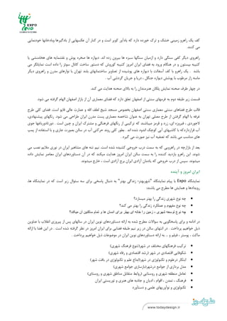 ‫ ‬
‫ ‬



‫ﻛﻒ ﻳﻚ راﻫﺮو زﻣﻴﻨﻲ ﺧﺸﻚ و ﺗﺮك ﺧﻮرده دارد ﻛﻪ ﻳﺎدآور ﻛﻮﻳﺮ اﺳﺖ و در ﻛﻨﺎر آن ﻋﻜﺴﻬﺎﻳﻲ از ﺑﺎدﮔﻴﺮﻫﺎ وﺑﺎدﺧﺎﻧﻬﺎ ﺧﻮدﻧﻤﺎﻳﻲ‬
                                                                                                       ‫ﻣﻲ ﻛﻨﻨﺪ.‬

‫راﻫﺮوي دﻳﮕﺮ ﻛﻔﻲ ﺳﻨﮕﻲ دارد و ازﻣﻴﺎن ﺳﻨﮕﻬﺎ ﺳﺒﺰه ﻫﺎ ﺑﻴﺮون زده اﻧﺪ. دﻳﻮاره ﻫﺎ ﺻﺨﺮه ﭘﻮش و ﻧﻘﺸﻤﺎﻳﻪ ﻫﺎي ﻫﺨﺎﻣﻨﺸﻲ ﻳﺎ‬
‫ﻛﺘﻴﺒﻪ ﺑﻴﺴﺘﻮن و در ﻫﻨﮕﺎم ورود ﺑﻪ ﻓﻀﺎي اﻳﺮان اﻣﺮوز ﻛﺘﻴﺒﻪ ﻛﻮروش ﻛﻪ دﺳﺘﻮر ﺳﺎﺧﺖ ﻛﺎﻧﺎل ﺳﻮﺋﺰ را داده اﺳﺖ ﻧﻤﺎﻳﺎﻧﮕﺮ ﻣﻲ‬
‫ﺑﺎﺷﺪ . ﻳﻚ راﻫﺮو ﺑﺎ ﻛﻒ آﺳﻔﺎﻟﺖ ﺑﺎ دﻳﻮاره ﻫﺎي ﭘﻮﺷﻴﺪه از ﺗﺼﺎوﻳﺮ ﺳﺎﺧﺘﻤﺎﻧﻬﺎي ﺑﻠﻨﺪ ﺗﻬﺮان ﺑﺎ ﻧﻮارﻫﺎي ﻣﺪرن و راﻫﺮوي دﻳﮕﺮ‬
                                                  ‫ﻣﺎﺳﻪ زار ﻣﺮﻃﻮب ﺑﺎ ﭘﻮﺷﺶ دﻳﻮاره ﺟﻨﮕﻞ ، درﻳﺎ و ﺟﺮﻳﺎن ﮔﺮدﺷﻲ آب .‬

                                           ‫در ﭼﻬﺎر ﻃﺮف ﺻﺤﻨﻪ ﻧﻤﺎﻳﺶ ﭘﻠﻜﺎن ﻫﻨﺮﻣﻨﺪان را ﺑﻪ ﺑﺎﻻي ﺻﺤﻨﻪ ﻫﺪاﻳﺖ ﻣﻲ ﻛﻨﺪ.‬

      ‫ﻗﺴﻤﺖ زﻳﺮ ﻃﺒﻘﻪ دوم ﺑﻪ ﻓﺮﻣﻬﺎي ﺳﻨﺘﻲ از اﺻﻔﻬﺎن ﺗﻌﻠﻖ دارد ﻛﻪ ﻓﻀﺎي ﻣﻌﻤﺎري آن از ﺑﺎزار اﺻﻔﻬﺎن اﻟﻬﺎم ﮔﺮﻓﺘﻪ ﻣﻲ ﺷﻮد.‬

‫ﻗﺎﻟﺐ ﻃﺮح ﻓﻀﺎﻫﺎي ﺳﻨﺘﻲ ﻣﻌﻤﺎري ﺳﻨﺘﻲ اﺻﻔﻬﺎن ﺑﺨﺼﻮص ﻣﺴﺠﺪ ﺷﻴﺦ ﻟﻄﻒ اﷲ و ﻋﻤﺎرت ﻋﺎﻟﻲ ﻗﺎﭘﻮ اﺳﺖ. ﻓﻀﺎي ﻛﻠﻲ ﻃﺮح‬
‫ﻏﺮﻓﻪ ﺑﺎ اﻟﻬﺎم ﮔﺮﻓﺘﻦ از ﻃﺮح ﻣﺼﻠﻲ ﺗﻬﺮان ﺑﻪ ﻋﻨﻮان ﺷﺎﺧﺼﻪ ﻣﻌﻤﺎري ﭘﺴﺖ ﻣﺪرن اﻳﺮان ﻃﺮاﺣﻲ ﻣﻲ ﺷﻮد. رﻧﮕﻬﺎي ﭘﻴﺸﻨﻬﺎدي،‬
‫ﻻﺟﻮردي ، ﻓﻴﺮوزه اي، زرد و ﻗﺮﻣﺰ ﻣﻴﺒﺎﺷﻨﺪ ﻛﻪ ﺗﺮﻛﻴﺒﻲ از رﻧﮕﻬﺎي ﻓﺮﻫﻨﮕﻲ و ﻣﺸﺘﺮك اﻳﺮان و ﭼﻴﻦ اﺳﺖ . دورﺗﺎدورﺑﺎﻏﻬﺎ ﺟﻮي‬
‫آب ﻗﺮارداردﻛﻪ ﺑﺎ ﻛﺎﺷﻴﻬﺎي آﺑﻲ ﻛﻮﭼﻚ اﻧﺪود ﺷﺪه اﻧﺪ . ﺑﻄﻮر ﻛﻠﻲ روﻧﺪ ﺣﺮﻛﺘﻲ آب در ﺳﺎﻟﻦ ﺑﺼﻮرت ﺟﺎري و ﺑﺎ اﺳﺘﻔﺎده از ﭘﻤﭗ‬
                                                           ‫ﻫﺎي ﻣﻨﺎﺳﺐ ﻣﻲ ﺑﺎﺷﺪ ﻛﻪ ﺗﺼﻔﻴﻪ آب ﻧﻴﺰ ﺻﻮرت ﻣﻲ ﮔﻴﺮد .‬

‫ﺑﻌﺪ از ﺑﺎزارﭼﻪ در راﻫﺮوﻳﻲ ﻛﻪ ﺑﻪ ﺳﻤﺖ درب ﺧﺮوﺟﻲ ﻛﺸﻴﺪه ﺷﺪه اﺳﺖ. ﻧﻴﻢ ﺗﻨﻪ ﻫﺎي ﻣﺸﺎﻫﻴﺮ اﻳﺮان در ﻧﻮري ﻣﻼﻳﻢ ﻧﺼﺐ ﻣﻲ‬
‫ﺷﻮﻧﺪ. اﻳﻦ راﻫﺮو ﺑﺎزدﻳﺪ ﻛﻨﻨﺪه را ﺑﻪ ﺳﻤﺖ ﺳﺎﻟﻦ اﻳﺮان اﻣﺮوز ﻫﺪاﻳﺖ ﻣﻴﻜﻨﺪ ﻛﻪ در آن دﺳﺘﺎوردﻫﺎي اﻳﺮان ﻣﻌﺎﺻﺮ ﻧﻤﺎﻳﺶ داده‬
                                 ‫ﻣﻴﺸﻮﻧﺪ. ﺳﭙﺲ از درب ﺧﺮوﺟﻲ ﻛﻪ ﻳﺎدﻣﺎن آزادي اﻳﺮان ﺑﺮج آزادي اﺳﺖ ، ﺧﺎرج ﻣﻴﺸﻮﻧﺪ.‬

                                                                                                  ‫اﻳﺮان اﻣﺮوز و آﻳﻨﺪه‬

‫ﻧﻤﺎﻳﺸﮕﺎه ‪ Expo‬ﺑﺎ ﭘﻴﺎم ﻧﻤﺎﻳﺸﮕﺎه "ﺷﻬﺮﺑﻬﺘﺮ؛ زﻧﺪﮔﻲ ﺑﻬﺘﺮ" ﺑﻪ دﻧﺒﺎل ﭘﺎﺳﺨﻲ ﺑﺮاي ﺳﻪ ﺳﺌﻮال زﻳﺮ اﺳﺖ ﻛﻪ در ﻧﻤﺎﻳﺸﮕﺎه ﻫﺎ،‬
                                                                          ‫روﻳﺪادﻫﺎ و ﻫﻤﺎﻳﺶ ﻫﺎ ﻣﻄﺮح ﻣﻲ ﺑﺎﺷﻨﺪ:‬

                                                                      ‫ﭼﻪ ﻧﻮع ﺷﻬﺮي زﻧﺪﮔﻲ را ﺑﻬﺘﺮ ﻣﻴﺴﺎزد؟  ‬      ‫‪‬‬
                                                            ‫ﭼﻪ ﻧﻮع ﻣﻔﻬﻮم و ﻋﻤﻠﻜﺮد زﻧﺪﮔﻲ را ﺑﻬﺘﺮ ﻣﻲ ﻛﻨﺪ؟  ‬      ‫‪‬‬
                            ‫چه نوع توسعه شھری ، زمين را خانه ای بھتر برای انسان ھا و تمام ساکنين آن ميکند؟‬     ‫‪‬‬

‫در اداﻣﻪ و ﺑﺮاي ﭘﺎﺳﺨﮕﻮﻳﻲ ﺑﻪ ﺳﻮاﻻت ﻣﻄﺮح ﺷﺪه ﺑﻪ اراﺋﻪ دﺳﺘﺎوردﻫﺎي ﻧﻮﻳﻦ اﻳﺮان در ﺳﺎﻟﻬﺎي ﭘﺲ از ﭘﻴﺮوزي اﻧﻘﻼب ﺑﺎ ﻋﻨﺎوﻳﻦ‬
‫ذﻳﻞ ﺧﻮاﻫﻴﻢ ﭘﺮداﺧﺖ . در اﻧﺘﻬﺎي ﺳﺎﻟﻦ در زﻳﺮ ﻧﻴﻢ ﻃﺒﻘﻪ ﻓﻀﺎﻳﻲ ﺑﺮاي اﻳﺮان اﻣﺮوز در ﻧﻈﺮ ﮔﺮﻓﺘﻪ ﺷﺪه اﺳﺖ . در اﻳﻦ ﻓﻀﺎ ﺑﺎ اراﺋﻪ‬
                               ‫ﻣﺎﻛﺖ ، ﭘﻮﺳﺘﺮ ، ﻓﻴﻠﻢ و ... ﺑﻪ اراﺋﻪ دﺳﺘﺎوردﻫﺎي ﻧﻮﻳﻦ اﻳﺮان در ﻣﻮﺿﻮﻋﺎت ذﻳﻞ ﺧﻮاﻫﻴﻢ ﭘﺮداﺧﺖ .‬

                                                      ‫ﺗﺮﻛﻴﺐ ﻓﺮﻫﻨﮕﻬﺎي ﻣﺨﺘﻠﻒ در ﺷﻬﺮ)ﺗﻨﻮع ﻓﺮﻫﻨﮓ ﺷﻬﺮي(  ‬           ‫‪‬‬
                                                     ‫ﺷﻜﻮﻓﺎﻳﻲ اﻗﺘﺼﺎدي در ﺷﻬﺮ )رﺷﺪ اﻗﺘﺼﺎدي و رﻓﺎه ﺷﻬﺮي(  ‬        ‫‪‬‬
                                        ‫اﺑﺘﻜﺎر درﻋﻠﻮم و ﺗﻜﻨﻮﻟﻮژي در ﺷﻬﺮ)اﺑﺪاع ﻋﻠﻢ و ﺗﻜﻨﻮﻟﻮژي در ﺑﺎﻓﺖ ﺷﻬﺮ(  ‬    ‫‪‬‬
                                                        ‫ﻣﺪل ﺑﺮداري از ﺟﻮاﻣﻊ درﺷﻬﺮ)ﺑﺎزﺳﺎزي ﺟﻮاﻣﻊ ﺷﻬﺮي(  ‬        ‫‪‬‬
                                       ‫ﺗﻌﺎﻣﻞ ﻣﻨﻄﻘﻪ ﺷﻬﺮي و روﺳﺘﺎﻳﻲ )رواﺑﻂ ﻣﺘﻘﺎﺑﻞ ﻣﻨﺎﻃﻖ ﺷﻬﺮي و روﺳﺘﺎي(  ‬         ‫‪‬‬
                                            ‫ﻓﺮﻫﻨﮓ ، ﺗﻤﺪن ، اﻗﻮام ، ادﻳﺎن و ﺟﺎذﺑﻪ ﻫﺎي ﻫﻨﺮي و ﺗﻮرﻳﺴﺘﻲ اﻳﺮان  ‬    ‫‪‬‬
                                                                     ‫ﺗﻜﻨﻮﻟﻮژي و ﻧﻮآورﻳﻬﺎي ﻋﻠﻤﻲ و دﺳﺘ‪Ĥ‬ورد  ‬     ‫‪‬‬

‫ ٧‬
‫ ‬
 