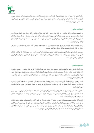 ‫ ‬
‫ ‬



‫ﺟﺎده اﺑﺮﻳﺸﻢ ﻛﻪ از ﺳﻲ ان ﭼﻴﻦ ﺷﺮوع ﺷﺪه و از ﻃﺮﻳﻖ اﻳﺮان ﺑﻪ درﻳﺎي ﻣﺪﻳﺘﺮاﻧﻪ ﻣﻲرﺳﻴﺪ، ﻋﻼﻣﺖ دﻳﺮﻳﻨﻪ رواﺑﻂ دوﺳﺘﺎﻧﻪ ﭼﻴﻦ و‬
‫اﻳﺮان ﺑﻮده اﺳﺖ. ﺟﺎده اﺑﺮﻳﺸﻢ در ﺗﺎرﻳﺦ ﭘﻴﺸﺮﻓﺖ ﺗﻤﺪن ﺟﻬﺎن، ﭘﻴﻮﻧﺪ ﻣﻴﺎن ﻛﺸﻮرﻫﺎي ﻛﻬﻦ و ﻣﺘﻤﺪن ﺟﻬﺎن ﻳﻌﻨﻲ ﭼﻴﻦ، اﻳﺮان،‬
                                                                                  ‫ﻫﻨﺪ، ﻣﺼﺮ، ﺑﺎﺑﻞ و ﻏﻴﺮه ﺑﻮده اﺳﺖ.‬



                                                                                               ‫اﺷﺘﺮاﻛﺎت ﻣﻌﺎﺻﺮ:‬

‫در ﺧﺼﻮص ﭘﺎﻳﺪاري رواﺑﻂ دوﻛﺸﻮر و دو ﻣﻠﺖ اﻳﺮان و ﭼﻴﻦ ﺑﺎﻳﺪ ﮔﻔﺖ اﺳﺘﻮاري ﺗﻤﺎﻣﻲ رواﺑﻂ ﺑﺮ ﻳﻚ ﺑﺴﺘﺮ اﺻﻮﻟﻲ و ﭘﺎﻳﻪاي ﺑﻪ‬
‫ﻧﺎم ﻓﺮﻫﻨﮓ، ﻫﻤﺴﻮﻳﻲ در ﻣﺴﻴﺮ ﺗﻮﺳﻌﻪ، زﻧﺪﮔﻲ اﻗﻮام ﭘﻴﺮوان ادﻳﺎن ﻣﺨﺘﻠﻒ در ﻛﻨﺎر ﻫﻢ، ﻣﻮاﺿﻊ ﻣﺸﺘﺮك و ﻧﺰدﻳﻚ ﺑﺴﻴﺎر در اوﺿﺎع‬
‫ﻛﻨﻮﻧﻲ ﺑﻴﻦاﻟﻤﻠﻠﻲ، اﻋﺘﻘﺎد ﺑﻪ ﮔﻔﺘﮕﻮي ﺗﻤﺪنﻫﺎ و اﻓﺰاﻳﺶ ﺗﻔﺎﻫﻢ و دوﺳﺘﻲ ﻣﻠﺖﻫﺎ، ﻫﻤﺰﻳﺴﺘﻲ ﻣﺴﺎﻟﻤﺖآﻣﻴﺰ ﻛﺸﻮرﻫﺎ، دﻓﺎع از ﺻﻠﺢ‬
                                                                                        ‫و آراﻣﺶ در ﺟﻬﺎن، ﭘﻴﺸﻴﻨﻪ‬

‫روﺷﻦ و ﻣﺜﺒﺖ رواﺑﻂ دوﻛﺸﻮر در ﺗﺎرﻳﺦ ﺟﺎده اﺑﺮﻳﺸﻢ و ﺑﻮﻳﮋه در وﺿﻌﻴﺖﻫﺎي ﻣﺨﺎﻃﺮه آﻣﻴﺰ ﺑﻴﺸﻤﺎر و ﺟﻨﮓﻫﺎي ﭘﻲ درﭘﻲ در‬
                                                ‫ﺟﻬﺎن در ﻃﻮل ﺗﺎرﻳﺦ از ﻣﻬﻢﺗﺮﻳﻦ ﻋﻮاﻣﻞ ﻧﺰدﻳﻜﻲ دو ﻛﺸﻮر ﻫﺴﺘﻨﺪ.‬
‫ﻫﻤﭽﻨﻴﻦ آﺛﺎر ﺗﺎرﻳﺨﻲ ادﻳﺎن اﻳﺮاﻧﻲ ﻣﺎﻧﻮي، زرﺗﺸﺘﻲ، ﻧﺴﻄﻮري و ﻧﺸﺎﻧﻪﻫﺎي آﻳﻴﻦ ﺑﻮداﻳﻲ و دﻳﻦ ﻣﺒﻴﻦ اﺳﻼم ﻛﻪ اﻳﺮاﻧﻴﺎن ﺣﺎﻣﻼن‬
‫اﺻﻠﻲ آن ﺑﻪ ﺳﺮزﻣﻴﻦ ﭼﻴﻦ ﺑﻮدهاﻧﺪ، ﺟﺰء ﻣﺒﺎدﻻت ﻓﻜﺮي و اﻧﺪﻳﺸﻪاي ﻫﺴﺘﻨﺪ و ﺣﺎﻛﻲ ازﻋﻤﻖ ﺗﺎﺛﻴﺮﮔﺬاري ﺟﻬﺎن ﻓﺮﻫﻨﮕﻲ اﻳﺮاﻧﻲ‬
                                                                                    ‫در ﺟﻬﺎن ﻓﺮﻫﻨﮕﻲ ﭼﻴﻦ اﺳﺖ.‬



                                                                                              ‫اﺳﻼم و ﻣﺴﻠﻤﺎﻧﺎن :‬

‫ﻃﺒﻖ اﺳﻨﺎد ﺗﺎرﻳﺨﻲ، ﺷﻬﺮ ﭼﻮاﻧﺠﻮ ﺟﺰء اوﻟﻴﻦ ﻣﻨﺎﻃﻖ ﺷﻤﺎل ﺷﺮق ﭼﻴﻦ ﺑﻮد ﻛﻪ اﺳﻼم از ﻃﺮﻳﻖ ﺗﺠﺎر ﻣﺴﻠﻤﺎن و از ﻣﺴﻴﺮ درﻳﺎ وارد‬
‫اﻳﻦ ﻣﻨﻄﻘﻪ ﺷﺪ. ﺑﺮ اﺳﺎس ﺑﺮﺧﻲ از ﻧﻮﺷﺘﻪﻫﺎي ﺗﺎرﻳﺨﻲ در دوران اوﻟﻴﻪ ﮔﺴﺘﺮش اﺳﻼم )در زﻣﺎن ﺣﻴﺎت ﺣﻀﺮت رﺳﻮل)ص(( ﭼﻬﺎر‬
‫ﻧﻔﺮ از ﻳﺎران ﭘﻴﺎﻣﺒﺮ ﺑﺎ ﻫﺪف ﺗﺒﻠﻴﻎ اﺳﻼم از ﻃﺮﻳﻖ درﻳﺎ وارد ﭼﻴﻦ ﺷﺪﻧﺪ و در ﺷﻬﺮﻫﺎي ﮔﻮاﻧﺠﻮ، ﻫﺎﻧﮕﺠﻮ و در ﺷﻬﺮ ﭼﻮاﻧﺠﻮ ﺑﻪ‬
                                                                                    ‫ﻓﻌﺎﻟﻴﺖﻫﺎي ﺗﺒﻠﻴﻐﻲ ﭘﺮداﺧﺘﻨﺪ.‬
‫اﺳﻼم از ﻫﻤﺎن ﻗﺮن اول، ﻫﻢ از ﻃﺮﻳﻖ ﺟﺎده اﺑﺮﻳﺸﻢ درﻳﺎﻳﻲ و ﻫﻢ از ﺟﺎده اﺑﺮﻳﺸﻢ ﺧﺸﻜﻲ وارد ﭼﻴﻦ ﺷﺪ. ﻣﺴﺠﺪ ﻛﺎﻧﺘﻮن در ﭼﻴﻦ،‬
‫درﺳﺖ ﻣﺜﻞ ﻣﺴﺠﺪ داﻣﻐﺎن ﻣﺘﻌﻠﻖ ﺑﻪ ﻗﺮن اول ﻫﺠﺮي اﺳﺖ، ﺑﻨﺎﺑﺮاﻳﻦ ﻣﻲﺑﻴﻨﻴﻢ ﻛﻪ ﻗﺪﻣﺖ اﺳﻼم ﺣﻮزه ﭼﻴﻨﻲ ﺑﻪ اﻧﺪازه ﻗﺪﻣﺖ‬
                                                                                              ‫ﺣﻮزه اﻳﺮاﻧﻲ اﺳﺖ.‬
‫ﺣﺎﻣﻼن اﺳﻼم ﺑﻪ ﭼﻴﻦ از ﻃﺮﻳﻖ ﻫﺮ ﻛﺪام از اﻳﻦ ﺟﺎده ﻫﺎ، وﻳﮋﮔﻲﻫﺎي ﺧﺎص ﺧﻮد راداﺷﺘﻨﺪ.ﺟﺎده اﺑﺮﻳﺸﻢ درﻳﺎﻳﻲ ﻣﺴﻴﺮ رﺳﻴﺪن‬
‫اﺳﻼم ﺑﻪ ﺟﻨﻮب ﺷﺮق ﭼﻴﻦ و ﺟﺎده اﺑﺮﻳﺸﻢ زﻣﻴﻨﻲ، ﻣﺴﻴﺮ ورود اﺳﻼم ﺑﻪ ﺷﻤﺎل ﻏﺮب اﻳﻦ ﻛﺸﻮر ﺑﻮده اﺳﺖ. ﺷﻴﻮه ورود ﻣﺴﻠﻤﺎﻧﺎن‬
                                                                         ‫ﺑﻪ ﺳﺮزﻣﻴﻦ ﭼﻴﻦ ﻧﻴﺰ ﺗﻔﺎوت داﺷﺘﻪ اﺳﺖ.‬
‫اﻣﺮوزه آﻣﺎر دوﻟﺘﻲ، ﺟﻤﻌﻴﺖ ﻣﺴﻠﻤﺎﻧﺎن ﭼﻴﻦ را ﺣﺪود 22 ﻣﻴﻠﻴﻮن ﻧﻔﺮ ذﻛﺮ ﻣﻲﻛﻨﺪ. 9 ﻗﻮم از اﻗﻮام دﻫﮕﺎﻧﻪ ﻣﻌﺘﻘﺪ ﺑﻪ دﻳﻦ اﺳﻼم،‬
‫ﺑﻪﻃﻮر ﻋﻤﺪه در اﻳﺎﻻت ﻣﺮزي ﺳﻴﻦ ﻛﻴﺎﻧﮓ و اﺳﺘﺎنﻫﺎي ﭼﻴﻨﮕﻬﺎي و ﮔﺎﻧﺴﻮ اﺳﻘﺮار دارﻧﺪ ، در ﺣﺎﻟﻲ ﻛﻪ ﻗﻮم ﻫﻮي ﺑﺮاﺳﺎس اﻟﮕﻮي‬
‫ﭘﺮاﻛﻨﺪﮔﻲ ﺑﺰرگ و ﺗﻤﺮﻛﺰ ﻛﻮﭼﻚ در ﺳﺮاﺳﺮ ﺧﺎك و ﺳﺮزﻣﻴﻦ ﭼﻴﻦ ﭘﺮاﻛﻨﺪه اﺳﺖ و در ﺷﻬﺮ ﭘﻜﻦ و ﺣﻮﻣﻪ ﺑﻴﺶ از 053 ﻫﺰار‬
                                   ‫ﻣﺴﻠﻤﺎن زﻧﺪﮔﻲ ﻣﻲﻛﻨﻨﺪ ﻛﻪ 27 ﺑﺎب ﻣﺴﺠﺪ ﺑﺮاي اداي ﻓﺮاﻳﺾ دﻳﻨﻲ آﻧﺎن داﻳﺮ اﺳﺖ.‬




‫ ٠١‬
‫ ‬
 