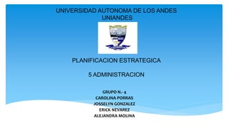 UNIVERSIDAD AUTONOMA DE LOS ANDES
UNIANDES
PLANIFICACION ESTRATEGICA
5 ADMINISTRACION
GRUPO N.- 4
CAROLINA PORRAS
JOSSELYN GONZALEZ
ERICK NEVAREZ
ALEJANDRA MOLINA
 