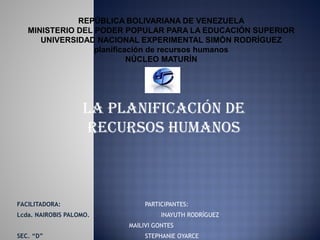 REPÚBLICA BOLIVARIANA DE VENEZUELA
   MINISTERIO DEL PODER POPULAR PARA LA EDUCACIÓN SUPERIOR
      UNIVERSIDAD NACIONAL EXPERIMENTAL SIMÓN RODRÍGUEZ
                  planificación de recursos humanos
                           NÚCLEO MATURÍN




                   LA pLAnificAción de
                    recursos humAnos



FACILITADORA:                 PARTICIPANTES:
Lcda. NAIROBIS PALOMO.             INAYUTH RODRÍGUEZ
                         MAILIVI GONTES
SEC. “D”                      STEPHANIE OYARCE
 