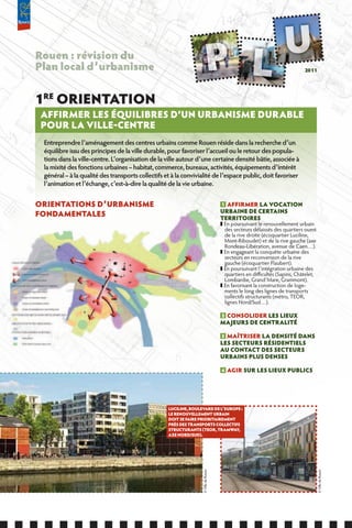 Rouen : révision du
Plan local d’urbanisme                                                                                                      2011




1RE ORIENTATION
 AffIRMER LES ÉQUILIBRES D’UN URBANISME DURABLE
 POUR LA VILLE-CENTRE
 Entreprendre l’aménagement des centres urbains comme Rouen réside dans la recherche d’un
 équilibre issu des principes de la ville durable, pour favoriser l’accueil ou le retour des popula-
 tions dans la ville-centre. L’organisation de la ville autour d’une certaine densité bâtie, associée à
 la mixité des fonctions urbaines – habitat, commerce, bureaux, activités, équipements d’intérêt
 général – à la qualité des transports collectifs et à la convivialité de l’espace public, doit favoriser
 l’animation et l’échange, c’est-à-dire la qualité de la vie urbaine.


ORIENTATIONS D’URBANISME                                                             1 AffIRMER LA VOCATION
                                                                                     URBAINE DE CERTAINS
fONDAMENTALES                                                                        TERRITOIRES
                                                                                     ❚ En poursuivant le renouvellement urbain
                                                                                       des secteurs délaissés des quartiers ouest
                                                                                       de la rive droite (écoquartier Luciline,
                                                                                       Mont-Riboudet) et de la rive gauche (axe
                                                                                       Rondeau-Libération, avenue de Caen…).
                                                                                     ❚ En engageant la conquête urbaine des
                                                                                       secteurs en reconversion de la rive
                                                                                       gauche (écoquartier Flaubert).
                                                                                     ❚ En poursuivant l’intégration urbaine des
                                                                                       quartiers en difficultés (Sapins, Châtelet,
                                                                                       Lombardie, Grand’Mare, Grammont).
                                                                                     ❚ En favorisant la construction de loge-
                                                                                       ments le long des lignes de transports
                                                                                       collectifs structurants (métro, TEOR,
                                                                                       lignes Nord/Sud…).

                                                                                     2 CONSOLIDER LES LIEUx
                                                                                     MAJEURS DE CENTRALITÉ

                                                                                     3 MAîTRISER LA DENSITÉ DANS
                                                                                     LES SECTEURS RÉSIDENTIELS
                                                                                     AU CONTACT DES SECTEURS
                                                                                     URBAINS PLUS DENSES 

                                                                                     4   AGIR SUR LES LIEUx PUBLICS




                                                   LUCILINE, BOULEVARD DE L’EUROPE :
                                                   LE RENOUVELLEMENT URBAIN
                                                   DOIT SE fAIRE PRIORITAIREMENT
                                                   PRèS DES TRANSPORTS COLLECTIfS
                                                   STRUCTURANTS (TEOR, TRAMwAY,
                                                   AxE NORD/SUD).
                                                                  © Ville de Rouen




                                                                                                                                     © Ville de Rouen
 