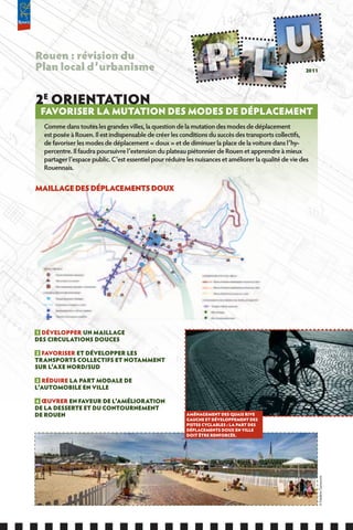 Rouen : révision du
Plan local d’urbanisme                                                                                 2011




2E ORIENTATION
 fAVORISER LA MUTATION DES MODES DE DÉPLACEMENT
  Comme dans toutes les grandes villes, la question de la mutation des modes de déplacement
  est posée à Rouen. Il est indispensable de créer les conditions du succès des transports collectifs,
  de favoriser les modes de déplacement « doux » et de diminuer la place de la voiture dans l’hy-
  percentre. Il faudra poursuivre l’extension du plateau piétonnier de Rouen et apprendre à mieux
  partager l’espace public. C’est essentiel pour réduire les nuisances et améliorer la qualité de vie des
  Rouennais.


MAILLAGE DES DÉPLACEMENTS DOUx




1 DÉVELOPPER UN MAILLAGE
DES CIRCULATIONS DOUCES

2 fAVORISER ET DÉVELOPPER LES
TRANSPORTS COLLECTIfS ET NOTAMMENT
SUR L’AxE NORD/SUD

3 RÉDUIRE LA PART MODALE DE
L’AUTOMOBILE EN VILLE

4 ŒUVRER EN fAVEUR DE L’AMÉLIORATION
DE LA DESSERTE ET DU CONTOURNEMENT
DE ROUEN                                                 AMÉNAGEMENT DES QUAIS RIVE
                                                         GAUCHE ET DÉVELOPPEMENT DES
                                                         PISTES CYCLABLES : LA PART DES
                                                         DÉPLACEMENTS DOUx EN VILLE
                                                         DOIT ÊTRE RENfORCÉE.
                                                                                                            © Frédéric Carnuccini
 