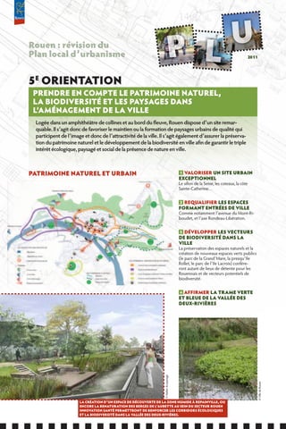 Rouen : révision du
Plan local d’urbanisme                                                                                                           2011




5E ORIENTATION
 PRENDRE EN COMPTE LE PATRIMOINE NATUREL,
 LA BIODIVERSITÉ ET LES PAYSAGES DANS
 L’AMÉNAGEMENT DE LA VILLE
 Logée dans un amphithéâtre de collines et au bord du fleuve, Rouen dispose d’un site remar-
 quable. Il s’agit donc de favoriser le maintien ou la formation de paysages urbains de qualité qui
 participent de l’image et donc de l’attractivité de la ville. Il s’agit également d’assurer la préserva-
 tion du patrimoine naturel et le développement de la biodiversité en ville afin de garantir le triple
 intérêt écologique, paysagé et social de la présence de nature en ville.



PATRIMOINE NATUREL ET URBAIN                                                           1 VALORISER UN SITE URBAIN
                                                                                       ExCEPTIONNEL
                                                                                       Le sillon de la Seine, les coteaux, la côte
                                                                                       Sainte-Catherine…


                                                                                       2 REQUALIfIER LES ESPACES
                                                                                       fORMANT ENTRÉES DE VILLE
                                                                                       Comme notamment l’avenue du Mont-Ri-
                                                                                       boudet, et l’axe Rondeau-Libération.


                                                                                       3 DÉVELOPPER LES VECTEURS
                                                                                       DE BIODIVERSITÉ DANS LA
                                                                                       VILLE
                                                                                       La préservation des espaces naturels et la
                                                                                       création de nouveaux espaces verts publics
                                                                                       (le parc de la Grand’Mare, la presqu’île
                                                                                       Rollet, le parc de l’île Lacroix) confére-
                                                                                       ront autant de lieux de détente pour les
                                                                                       Rouennais et de vecteurs potentiels de
                                                                                       biodiversité.


                                                                                       4 AffIRMER LA TRAME VERTE
                                                                                       ET BLEUE DE LA VALLÉE DES
                                                                                       DEUx-RIVIèRES
                                                                © Atelier du paysage




                                                                                                                                        © Ville de Rouen




                      LA CRÉATION D’UN ESPACE DE DÉCOUVERTE DE LA ZONE HUMIDE à REPAINVILLE, OU
                      ENCORE LA RENATURATION DES BERGES DE L’AUBETTE AU SEIN DU SECTEUR ROUEN
                      INNOVATION SANTÉ PERMETTRONT DE RENfORCER LES CORRIDORS ÉCOLOGIQUES
                      ET LA BIODIVERSITÉ DANS LA VALLÉE DES DEUx-RIVIèRES.
 