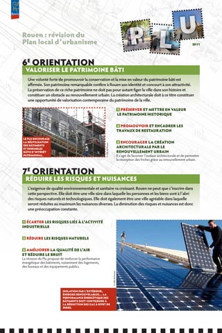 Rouen : révision du
Plan local d’urbanisme                                                                                                                                 2011




6E ORIENTATION
    VALORISER LE PATRIMOINE BâTI
    Une volonté forte de promouvoir la conservation et la mise en valeur du patrimoine bâti est
    affirmée. Son patrimoine remarquable confère à Rouen son identité et concourt à son attractivité.
    La préservation de ce riche patrimoine ne doit pas pour autant figer la ville dans son histoire et
    constituer un obstacle au renouvellement urbain. La création architecturale doit à ce titre constituer
    une opportunité de valorisation contemporaine du patrimoine de la ville.

                                                                                               1 PRÉSERVER ET METTRE EN VALEUR
                                                                                               LE PATRIMOINE HISTORIQUE

                                                                                               2 PROMOUVOIR ET ENCADRER LES
                                                                                               TRAVAUx DE RESTAURATION

LE PLU ENCOURAGE
LA RÉUTILISATION                                                                               3 ENCOURAGER LA CRÉATION
                                                         © Ville de Rouen




DES BâTIMENTS
ET ENSEMBLES
                                                                                               ARCHITECTURALE PAR LE
BâTIS D’INTÉRÊT                                                                                RENOUVELLEMENT URBAIN
PATRIMONIAL.                                                                                   Il s’agit de favoriser l’audace architecturale et de permettre
                                                                                               la résorption des friches grâce au renouvellement urbain.


7E ORIENTATION
    RÉDUIRE LES RISQUES ET NUISANCES
    L’exigence de qualité environnementale et sanitaire va croissant. Rouen ne peut que s’inscrire dans
    cette perspective. Elle doit être une ville sûre dans laquelle les personnes et les biens sont à l’abri
    des risques naturels et technologiques. Elle doit également être une ville agréable dans laquelle
    seront réduites au maximum les nuisances diverses. La diminution des risques et nuisances est donc
    une préoccupation constante.

 1 ÉCARTER LES RISQUES LIÉS à L’ACTIVITÉ
INDUSTRIELLE

2   RÉDUIRE LES RISQUES NATURELS

3 AMÉLIORER LA QUALITÉ DE L’AIR
ET RÉDUIRE LE BRUIT
La révision du Plu propose de renforcer la performance
énergétique des bâtiments, notamment des logements,
des bureaux et des équipements publics.
                                                                            © Ville de Rouen




                            ISOLATION PAR L’ExTÉRIEUR,
                            ÉNERGIES RENOUVELABLES… LA
                            PERfORMANCE ÉNERGÉTIQUE DES
                            BâTIMENTS DOIT CONTRIBUER à
                            LA RÉDUCTION DES GAZ à EffET DE
                            SERRE.
 
