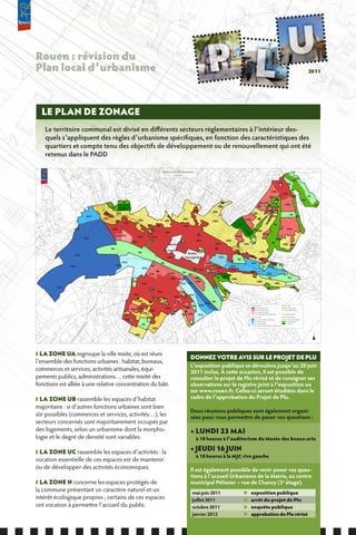 Rouen : révision du
Plan local d’urbanisme                                                                                                                                                                                                                                                                                          2011




  LE PLAN DE ZONAGE
    Le territoire communal est divisé en différents secteurs réglementaires à l’intérieur des-
    quels s’appliquent des règles d’urbanisme spécifiques, en fonction des caractéristiques des
    quartiers et compte tenu des objectifs de développement ou de renouvellement qui ont été
    retenus dans le PADD

                                                                                                                                                                                                                                                     -
                                                                                                                                                                                                                                                                     --
                                                                                                                                                                                                                                                                           - - -NbNa
                                                                                                                                                                                                                                                                                -
                                                                                                                     




                                                                                                                                                                                                                                                                        -
                                                                                                                                                                                                                                                                              --
                                                                                                                                                                                                                                                            Na               Na
                                                                                                                                                                                                                                                                                      -




                                                                                                                                                                                                                                                                                - --
                                                                                                                                                                                                                                             -



                                                                                                                                                                                                                                                                                 --
                                                                                                                                                                                                                                                --



                                                                                                                                                                                                                                                                                    -
                                                                                                                                                                                                                                                 UAb




                                                                                                                                                                                                                                                          --



                                                                                                                                                                                                                                                                                                          ---
                                                                                                                                                                                                                                                                     UAa
                                                                                                                                                                                                                                             Na
                                                                                                                                                                                                                                                                 - - --                Nb                      - Na




                                                                                                                                                                                                                                                                     -
                                                                                                                                                                                                                                                                                                                      --
                                                                                                                                                                                                                                                          UAb                                             Nb
                                                      ----
                                                       Nb




                                                                                                                                                                                                                                                                                                           --
                                                                                                                                                                         Nb                                 UAb UBb UBb
                                                                                                                                                                       -                                          Nb                                                  UAb                                             Nb




                                                                                                                                                                                                                                                                                                                 -
                                                                                                                                                                       UBa                                  Na         Nb
                                             -- -
                                  - - --




                                                                                                                                                                                                                                                                                                                -
                                                                                                                                                                      -
                                            Nb




                                                                                                                                                                      -
                                                       Nc




                                                                                                                                                                      -
                                                                                                                                           UAa                UBb                                                UAb UAb
                                                                                                                                                                                                        UBb         Nb
                                      UAa        UBb
                                             - - -- -




                                                                                                                                                                                                                                                           --

                                                                                                                                                                                                                                                                                     --
                                                                                                                                                                                                                                                                                 Na
                        UCb                            UBa       --                                                                                                                                                                               UBb                                           Nb
                                  -
                                                        -




                             ----
                                      UBa                                                                                     UBb                                                               UAb                Na
                                                                        UBb

                     ----
                                                                  -




                                                 Na                                                       UBb                                                    UBb
                                                       UAa            UBa  --                                                                                                             Nc                                                          Nb
                                                                                                Na                            UAa
                 UBa                        UAa    -                                                                                                                                                                                                            Na         UAb




                                                                                                                                                                                                                                                          -
                                                                                                                                                                                                            Nb
                                                 -- --                                     Na




                                                                                                                                                                                          -
                                                                                                                                                                                                             UBb
                                            --




                                                                                                           UAa                                                                                  Nc




                                                                                                                                                                                           --
                                                                 --                      UBa                                                                                                                                   UAb




                                                                                                                                                                                                 --
                                                                                                                                                                                                 - --
                                             ---




                                                 UAb UAc                                                                                       Na
                                                                           UAa              UAa                                                                                          UAb                                                                Na
                                                 --




                                                                                                                                                                                                                                                   -
                       UCa                                                                                                                                                                                                                                 UAb
                                                                                          Na
                                                            -- -




                                                                                                                             Na              UAa                              UBb
                                                                  UAa                                                                                                                                  Na                                        Nb
                                                                                                                                                                                    -
                                                                                                               Secteur                                             UAa              --         UBb                                                                   UBb UAb
                                            Na                                                                                                                    Na                      --
                                                                                                                                                                                        --
                                                                                                          Sauvegardé                             Na                                     UBa
                                                                                                                                                                                         -

                                                                                                                                                                                                                       UBb
                                                                                                                                                       -
                                                                           Na                                                        Secteur                                              Na
                 UCa
                                                                                                                                                                                                     UAa
                                                                                                                                                       -




                                                                                                               UAa                Sauvegardé                           UCc
                                                                                                                                                 ----
                                                 -- --




                                                                                                                                                                                          Na                        UAa
                                                       UCd                                            Na                                               UAb Na                                         UCb            UBa
                                                                                                                                                                                                           -
                                                                                                                                                      - --                                                                                    UAa
                                                                                                                                                                           -




               UCa                               UCa
                                                 --                                        Na
                                                                                                                                                              - - UAa             UCb                                 Na
                                                                                                                                                                                                                                            UCb   Na
                                                                                                                                                                       --




                                                                                UCd                                                                               -
                                                                                                                                                       --




                                                                                                                                           Na UAa            UAb                  UAa
                                                                                 - - UAb
                                                                                                Na
                                            --




                                                                                                      - - -UAa - -UAd
                                                                                                                              Na                        Na       Na                                  UAa
                                                                                                                UAb
                                                                                                            --
                                                                                                                                                                                                                                       UCb
                                                                                     ---                                                                                   - --
                                                                                                  -        -
                                                                                                -
                                                                                              -- -




                                                                                                                                                                             Nc                          Na
                                                                                                                      -- -




                                                                                                                                                                      -




                                                                                                                                           UBa                        Nb                                                                  Na                                 Na
                                                                                               -




                                                                                                                                                                                    UBb
                                                                                                                         --




                                                                  Na                                                                        UAb                                                                  UBb

                                                                                                                        --
                                                                                UAa                                          UCd UCa                                                                                                                      UBb
                                                                                                                              --




         UCa                                                                                                                                                  UCb                                                                       Nb                                           Nb
                                                                                                                                     --
                                                                                                                  --




                                                                                          Na                                                                                Nb
                                                                                                    UAa                    UAd
                                                                                                                                        --
                                                                                                                                      -- - -
                                                                                                                       --




                                                                      UAa                                                            UCd

                                                                                                                        --
                                                                                                                             UBa
                                                                                                                                           --




                                                                                              UBa                    UAa                                                   UBb
                                                                                                          Na
                                                                                                                      --




                                                                                                                - - - --
                                                                                                                     ---
                                                                                                                                                  -




                                                                           UBa        Na                               UAb                                    Na
                                                                                                                                           ---
                                                                                                                 -- -




                                                                                                      UBa
                                                                                                                     -




                                                                                                                                               --




                                                                                                                                  --
                                                                                                                                                       UCa
                                                                                                                    -




                                                                                                                - -- - -                         UCb
                                                       - --




                                                                                     UBa                                                Na
                                                                       -
                                                             -
                                                                                 -
                                                                                                                         -                                  --
                                                                                                                                                      -




                                                                                                                                                                                                      Zone UA : Ville mixte                                      Zone UB - Habitat
                                                                                                                             -




                                                                                                                                  UAa
                                                                                 - - UAa
                                                                                                           UAa
                                                                  -




                                                                                                                              -




                                                                 UAb UAa
                                                                                                                 --




                                                                                                                                                                                                             UAa - Tissu urbain continu                                 UBa - Habitat continu



                                                                                                                                                  -
                                                                                                                                             --




                                                                                                                                               UCd -
                                                                                                                 UAb           Na                       -                                                    UAb - Tissu urbain discontinu                              UBb - Habitat discontinu

                                                                   UBa UBb
                                                                                  - UBa
                                                                                                                                                                                                             UAc - Secteur de la Luciline



                                                                                                                                 -
                                                                                                               -




                                                       UBa                                                       UBa         UBa UAb
                                                                                 - -
                                                                       ---




                                                                            -             -                                                                                                                  UAd - Secteur d'aménagement global différé                 Secteur Sauvegardé
                                                                        -




                                                                                     -
                                                                       -




                                                                                                                                                                                                      Zone UC : Activités                                        Zone N : Espaces protégés

                                                        UAa Na                                                                                                                                              UCa - Activités industrielles et portuaires                 Na - Loisirs, sports et détente
                                                                                                                                                                                                            UCb - Activités diverses                                    Nb - Espaces naturels

                                                                                Na                                                   UBb                                                                    UCc - Centre hospitalier                                    Nc - Cimetières




                                                                                     -
                                                                                                                                                                                                            UCd - Secteurs de développement à moyen/long terme

                                                                                              UBa

                                                                      UBb
                                                                                                                                                                                                                                                                                                                      
❚ LA ZONE UA regroupe la ville mixte, où est réuni
                                                                                                                                        DONNEZ VOTRE AVIS SUR LE PROJET DE PLU
l’ensemble des fonctions urbaines : habitat, bureaux,
                                                                                                                                        L’exposition publique se déroulera jusqu’au 20 juin
commerces et services, activités artisanales, équi-                                                                                     2011 inclus. À cette occasion, il est possible de
pements publics, administrations… cette mixité des                                                                                      consulter le projet de Plu révisé et de consigner ses
fonctions est alliée à une relative concentration du bâti.                                                                              observations sur le registre joint à l’exposition ou
                                                                                                                                        sur www.rouen.fr. Celles-ci seront étudiées dans le
❚ LA ZONE UB rassemble les espaces d’habitat                                                                                            cadre de l’approbation du Projet de Plu.
majoritaire : si d’autres fonctions urbaines sont bien
                                                                                                                                        Deux réunions publiques sont également organi-
sûr possibles (commerces et services, activités…), les                                                                                  sées pour vous permettre de poser vos questions :
secteurs concernés sont majoritairement occupés par
des logements, selon un urbanisme dont la morpho-                                                                                       • LUNDI 23 MAI
logie et le degré de densité sont variables.                                                                                                 à 18 heures à l’auditorium du Musée des beaux-arts

❚ LA ZONE UC rassemble les espaces d’activités : la
                                                                                                                                        • JEUDI 16 JUIN
                                                                                                                                             à 18 heures à la MJC rive gauche
vocation essentielle de ces espaces est de maintenir
ou de développer des activités économiques.                                                                                             Il est également possible de venir poser vos ques-
                                                                                                                                        tions à l’accueil Urbanisme de la Mairie, au centre
❚ LA ZONE N concerne les espaces protégés de                                                                                            municipal Pélissier – rue de Chanzy (3e étage).
la commune présentant un caractère naturel et un                                                                                        mai-juin 2011                                          X      exposition publique
intérêt écologique propres ; certains de ces espaces                                                                                    juillet 2011                                           X      arrêt du projet de Plu
ont vocation à permettre l’accueil du public.                                                                                           octobre 2011                                           X      enquête publique
                                                                                                                                        janvier 2012                                           X      approbation du Plu révisé
 