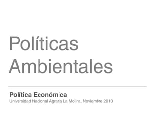 Políticas
Ambientales
Política Económica
Universidad Nacional Agraria La Molina, Noviembre 2010
 