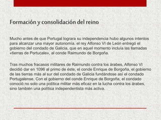 Formacióny consolidacióndel reino
Mucho antes de que Portugal lograra su independencia hubo algunos intentos
para alcanzar una mayor autonomía. el rey Alfonso VI de León entregó el
gobierno del condado de Galicia, que en aquel momento incluía las llamadas
«tierras de Portucale», al conde Raimundo de Borgoña.
Tras muchos fracasos militares de Raimundo contra los árabes, Alfonso VI
decidió dar en 1096 al primo de éste, el conde Enrique de Borgoña, el gobierno
de las tierras más al sur del condado de Galicia fundándose así el condado
Portugalense. Con el gobierno del conde Enrique de Borgoña, el condado
conoció no solo una política militar más eficaz en la lucha contra los árabes,
sino también una política independentista más activa.
 