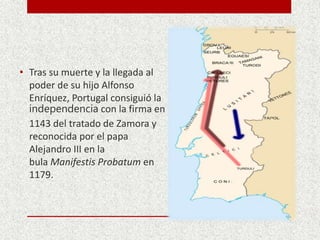 • Tras su muerte y la llegada al
poder de su hijo Alfonso
Enríquez, Portugal consiguió la
independencia con la firma en
1143 del tratado de Zamora y
reconocida por el papa
Alejandro III en la
bula Manifestis Probatum en
1179.
 
