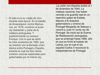 • El país tuvo su «siglo de oro»
durante esta época. En la batalla
de Alcazarquivir contra Marrue-
cos, en 1578, murieron el joven
rey Sebastián y parte de la
nobleza portuguesa. Y
posteriormente su sucesor
Enrique. Con lo que se abrió
la crisis sucesoria de 1580, que
se resolvió con la llamada unión
ibérica entre Portugal y España,
durante la cual los dos reinos
tuvieron coronas separadas pero
gobernadas por el mismo rey.
La unión con España acabó el 1
de diciembre de 1640. La
nobleza nacional, tras haber
vencido a la guardia real en un
repentino golpe de Estado,
depuso a la duquesa
gobernadora y virreina de
Portugal Margarita de Saboya y
coronó a Juan IV como rey de
Portugal. Se inició así la Guerra
de Restauración portuguesa,
que se prolongó hasta 1668, año
en que se firmó el tratado de
Lisboa, por el cual el rey
español Carlos II reconoció la
independencia de Portugal.
 