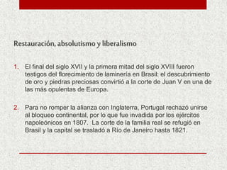 Restauración,absolutismo y liberalismo
1. El final del siglo XVII y la primera mitad del siglo XVIII fueron
testigos del florecimiento de laminería en Brasil: el descubrimiento
de oro y piedras preciosas convirtió a la corte de Juan V en una de
las más opulentas de Europa.
2. Para no romper la alianza con Inglaterra, Portugal rechazó unirse
al bloqueo continental, por lo que fue invadida por los ejércitos
napoleónicos en 1807. La corte de la familia real se refugió en
Brasil y la capital se trasladó a Río de Janeiro hasta 1821.
 
