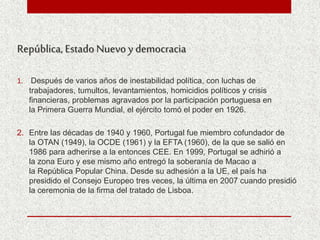 República, Estado Nuevo y democracia
1. Después de varios años de inestabilidad política, con luchas de
trabajadores, tumultos, levantamientos, homicidios políticos y crisis
financieras, problemas agravados por la participación portuguesa en
la Primera Guerra Mundial, el ejército tomó el poder en 1926.
2. Entre las décadas de 1940 y 1960, Portugal fue miembro cofundador de
la OTAN (1949), la OCDE (1961) y la EFTA (1960), de la que se salió en
1986 para adherirse a la entonces CEE. En 1999, Portugal se adhirió a
la zona Euro y ese mismo año entregó la soberanía de Macao a
la República Popular China. Desde su adhesión a la UE, el país ha
presidido el Consejo Europeo tres veces, la última en 2007 cuando presidió
la ceremonia de la firma del tratado de Lisboa.
 