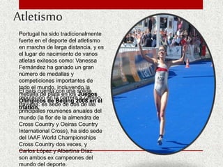 Atletismo
Portugal ha sido tradicionalmente
fuerte en el deporte del atletismo
en marcha de larga distancia, y es
el lugar de nacimiento de varios
atletas exitosos como: Vanessa
Fernández ha ganado un gran
número de medallas y
competiciones importantes de
todo el mundo, incluyendo la
medalla de plata en los Juegos
Olímpicos de Beijing 2008 en el
triatlón.
El país cuenta con una sólida
reputación en la carrera a campo
traviesa: es sede de dos de las
principales reuniones anuales del
mundo (la flor de la almendra de
Cross Country y Oeiras Country
International Cross), ha sido sede
del IAAF World Championships
Cross Country dos veces, y
Carlos López y Albertina Díaz
son ambos ex campeones del
mundo del deporte.
 