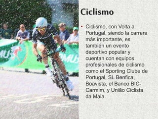 Ciclismo
• Ciclismo, con Volta a
Portugal, siendo la carrera
más importante, es
también un evento
deportivo popular y
cuentan con equipos
profesionales de ciclismo
como el Sporting Clube de
Portugal, SL Benfica,
Boavista, el Banco BIC-
Carmim, y União Ciclista
da Maia.
 