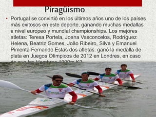 Piragüismo
• Portugal se convirtió en los últimos años uno de los países
más exitosos en este deporte, ganando muchas medallas
a nivel europeo y mundial championships. Los mejores
atletas: Teresa Portela, Joana Vasconcelos, Rodríguez
Helena, Beatriz Gomes, João Ribeiro, Silva y Emanuel
Pimenta Fernando Estas dos atletas. ganó la medalla de
plata en Juegos Olímpicos de 2012 en Londres, en caso
de que los Hombres 1000m K2
 