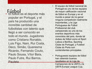 Fútbol• El fútbol es el deporte más
popular en Portugal, y el
país ha producido una
increíble cantidad de
futbolistas con talento que
llegó a ser conocido en
todo el mundo. Jugadores
como Cristiano Ronaldo,
Luis Figo, Nani, Rui Costa,
Deco, Simão, Quaresma
Ricardo, Fernando Couto,
Paulo Sousa, Vítor Baía,
Paulo Futre, Rui Barros,
Pauleta
• El equipo de fútbol nacional de
Portugal es uno de los equipos
de mayor calificación nacional
de fútbol en Europa y en el
mundo a pesar de no ganar
ninguna competición realmente
importantes, y la Liga
Portuguesa de Fútbol
Profesional del club
campeonato es uno de los
eventos deportivos más
conocidos del país, donde tal
clubes de fútbol como el Sport
Lisboa e Benfica, Sporting
Clube de Portugal, y Futebol
Clube do Porto son
contendientes principales.
• Portugueses equipos de fútbol
han obtenido buenos
resultados en la Liga de
Campeones de la UEFA y la
UEFA Europa League Cup,
 