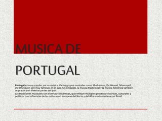 MUSICA DE
PORTUGAL
Portugal es muy popular por su música. Varios grupos musicales como Madredeus, Da Weasel, Moonspell,
etc Wraygunn son muy famosos en el país. Sin embargo, la música tradicional y la música folclórica también
se practica en diversas partes del país.
Las tradiciones musicales son diversas y dinámicas, que reflejan múltiples procesos históricos, culturales y
políticos con influencias de las culturas no europeas del Norte y del África subsahariana y el Brasil.
 