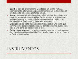 INSTRUMENTOS
• Bombo: son de gran tamaño y se tocan en forma vertical.
Normalmente, el músico golpea solamente a un lado de la piel,
produciendo un sonido profundo y bajo.
• Adufe: es un cuadrado de piel de doble tambor. Las pieles son
cosidas, a menudo con semillas. Se toca con los pulgares de
ambas manos y el puntero de la mano derecha, dejando los
demás dedos libres para golpear el instrumento.
• El sarronca: se trata de una piel estirada sobre una jarra que
servirá como caja de resonancia. El sonido se emite cuando un
palo o una caña se frota contra la piel.
• Guitarra portuguesa: La guitarra portuguesa es un instrumento
de 12 cuerdas originario de la Edad Media, basada en la cítara y
el Oud, el laúd árabe.
 