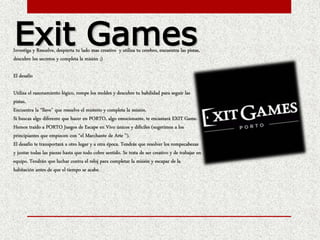 Investiga y Resuelve, despierta tu lado mas creativo y utiliza tu cerebro, encuentra las pistas,
descubre los secretos y completa la misión ;)
El desafío
Utiliza el razonamiento lógico, rompe los moldes y descubre tu habilidad para seguir las
pistas.
Encuentra la “llave” que resuelve el misterio y completa la misión.
Si buscas algo diferente que hacer en PORTO, algo emocionante, te encantará EXIT Game.
Hemos traído a PORTO Juegos de Escape en Vivo únicos y difíciles (sugerimos a los
principiantes que empiecen con “el Marchante de Arte ”).
El desafío te transportará a otro lugar y a otra época. Tendrás que resolver los rompecabezas
y juntar todas las piezas hasta que todo cobre sentido. Se trata de ser creativo y de trabajar en
equipo. Tendrán que luchar contra el reloj para completar la misión y escapar de la
habitación antes de que el tiempo se acabe.
Exit Games
 